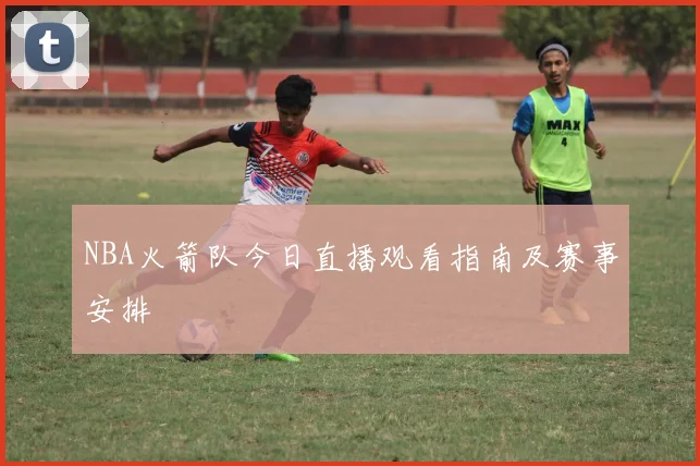 NBA火箭队今日直播观看指南及赛事安排