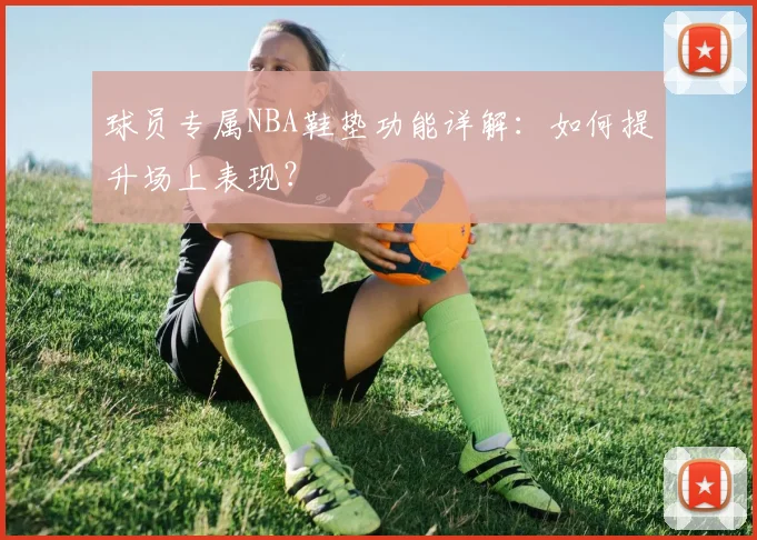 球员专属NBA鞋垫功能详解：如何提升场上表现？
