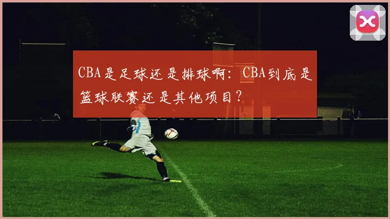 CBA是足球还是排球啊：CBA到底是篮球联赛还是其他项目？